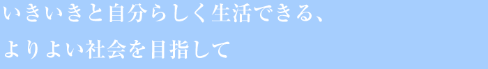 いきいきと自分らしく生活できる、よりよい社会を目指して